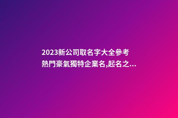 2023新公司取名字大全參考 熱門豪氣獨特企業名,起名之家